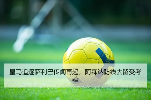 皇马追逐萨利巴传闻再起，阿森纳防线去留受考验
