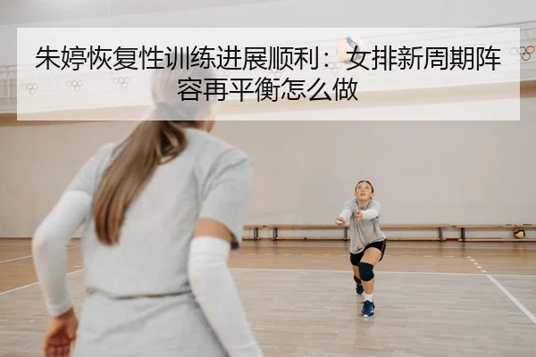 朱婷恢复性训练进展顺利：女排新周期阵容再平衡怎么做