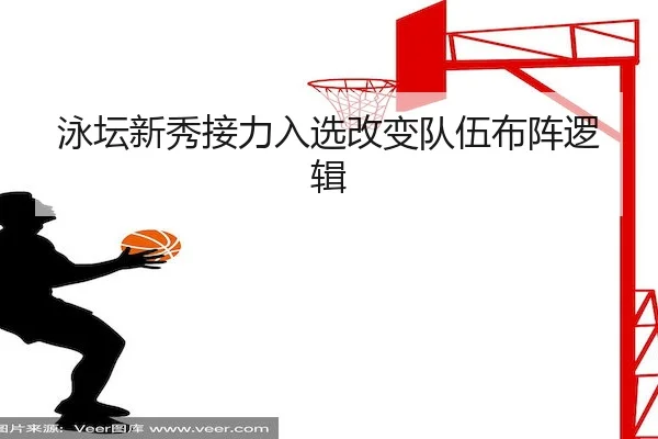 泳坛新秀接力入选改变队伍布阵逻辑